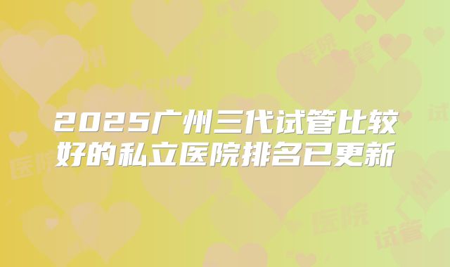 2025广州三代试管比较好的私立医院排名已更新