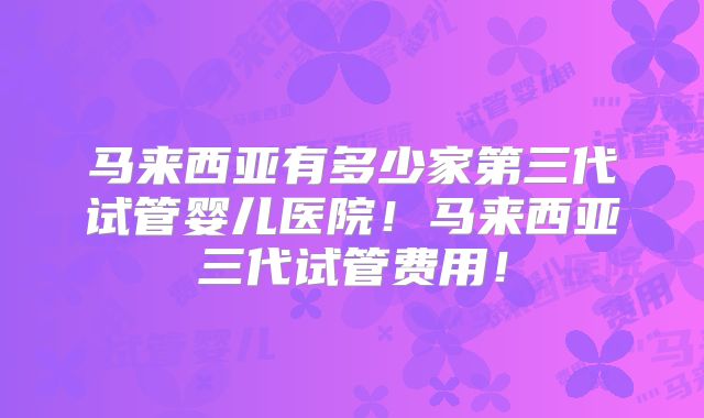 马来西亚有多少家第三代试管婴儿医院！马来西亚三代试管费用！