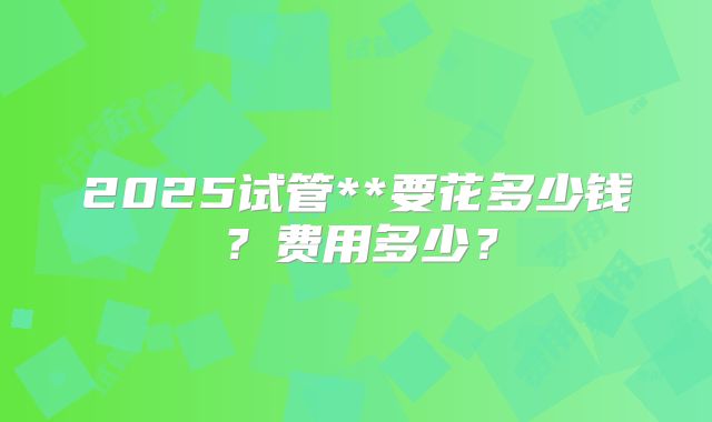 2025试管**要花多少钱?费用多少?