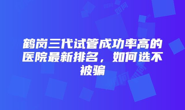 鹤岗三代试管成功率高的医院最新排名，如何选不被骗