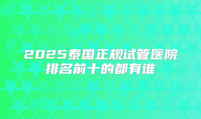 2025泰国正规试管医院排名前十的都有谁