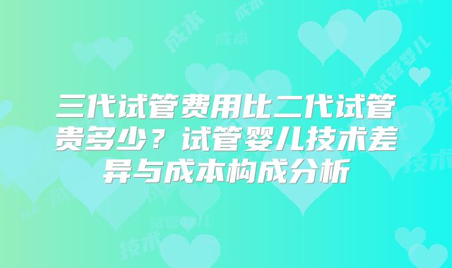 三代试管费用比二代试管贵多少？试管婴儿技术差异与成本构成分析