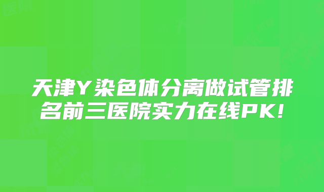 天津Y染色体分离做试管排名前三医院实力在线PK!
