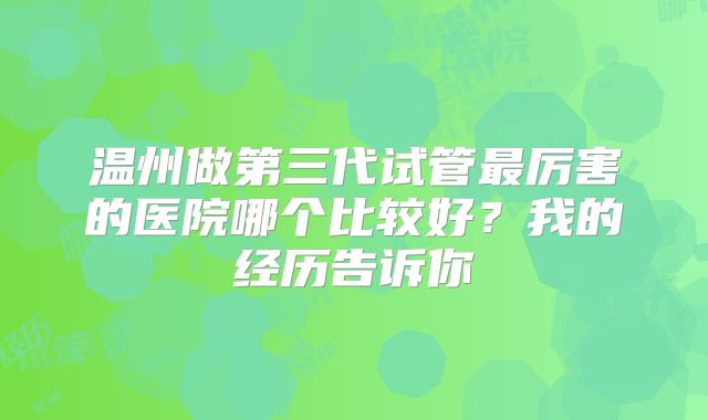 温州做第三代试管最厉害的医院哪个比较好？我的经历告诉你