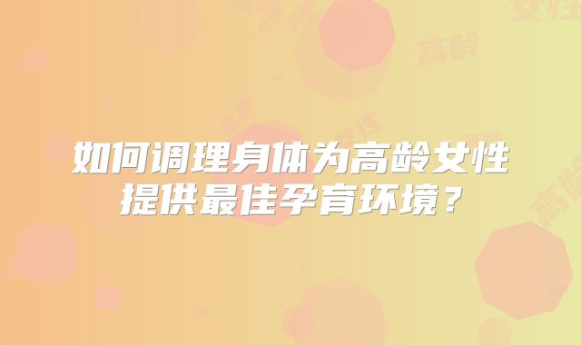 如何调理身体为高龄女性提供最佳孕育环境?