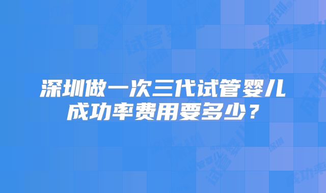 深圳做一次三代试管婴儿成功率费用要多少?