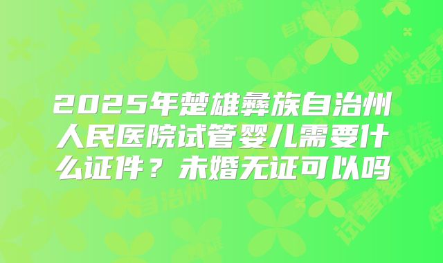2025年楚雄彝族自治州人民医院试管婴儿需要什么证件？未婚无证可以吗
