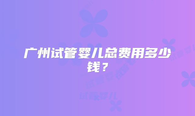 广州试管婴儿总费用多少钱？