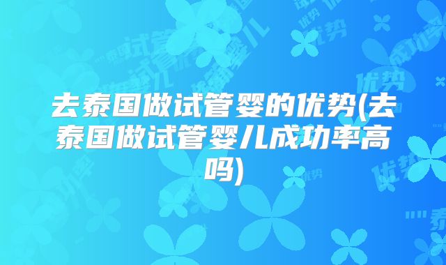 去泰国做试管婴的优势(去泰国做试管婴儿成功率高吗)