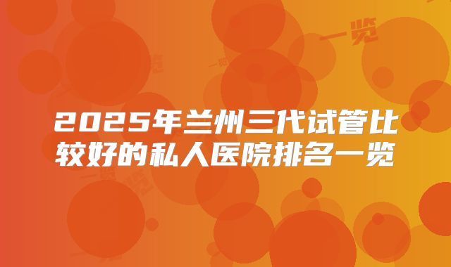 2025年兰州三代试管比较好的私人医院排名一览