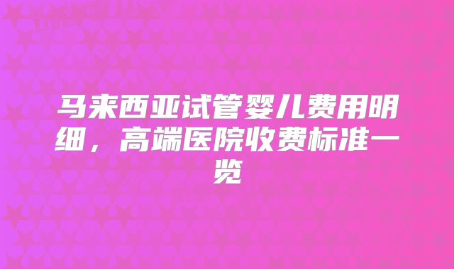 马来西亚试管婴儿费用明细，高端医院收费标准一览