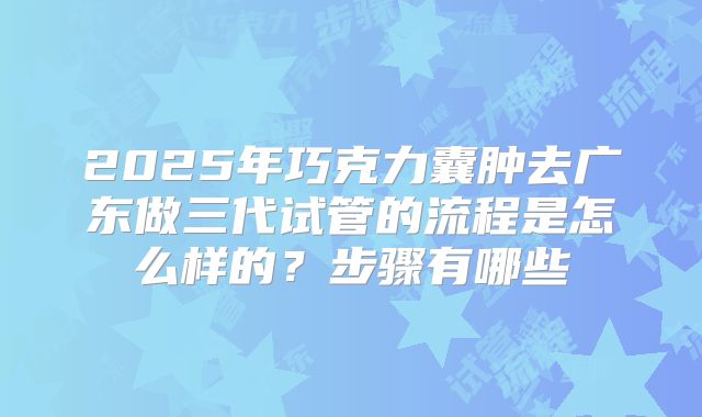 2025年巧克力囊肿去广东做三代试管的流程是怎么样的？步骤有哪些