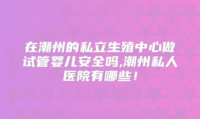 在潮州的私立生殖中心做试管婴儿安全吗,潮州私人医院有哪些！