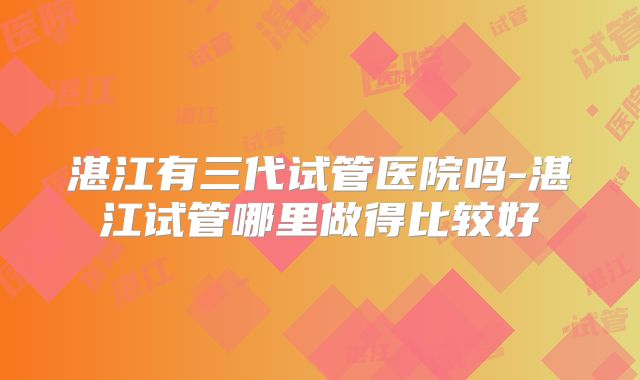 湛江有三代试管医院吗-湛江试管哪里做得比较好