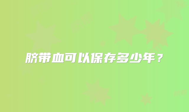 脐带血可以保存多少年？