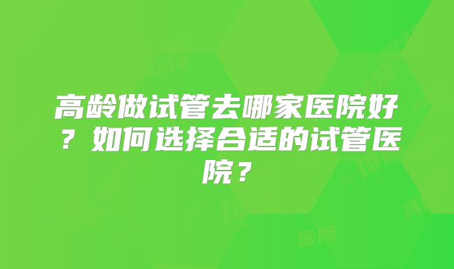 高龄做试管去哪家医院好？如何选择合适的试管医院？