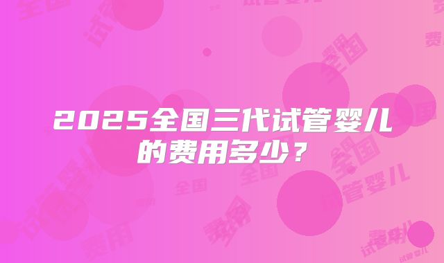 2025全国三代试管婴儿的费用多少？