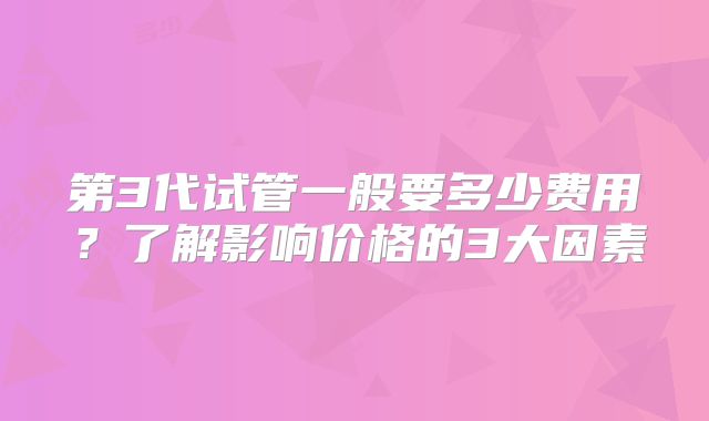 第3代试管一般要多少费用?了解影响价格的3大因素