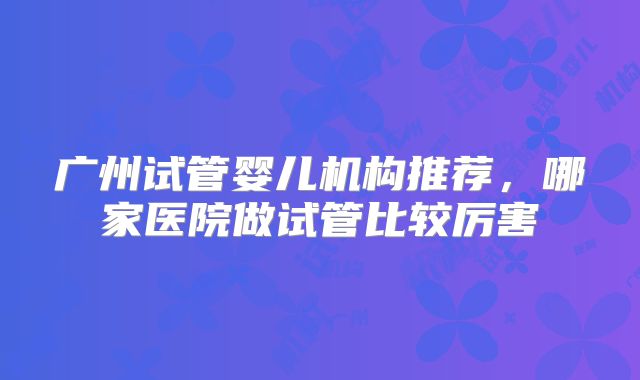 广州试管婴儿机构推荐,哪家医院做试管比较厉害