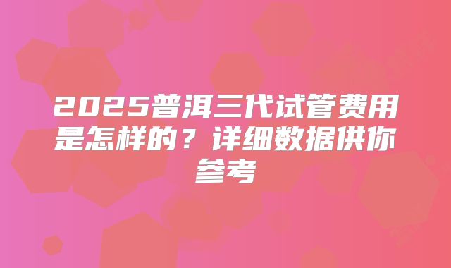 2025普洱三代试管费用是怎样的?详细数据供你参考
