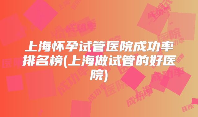 上海怀孕试管医院成功率排名榜(上海做试管的好医院)