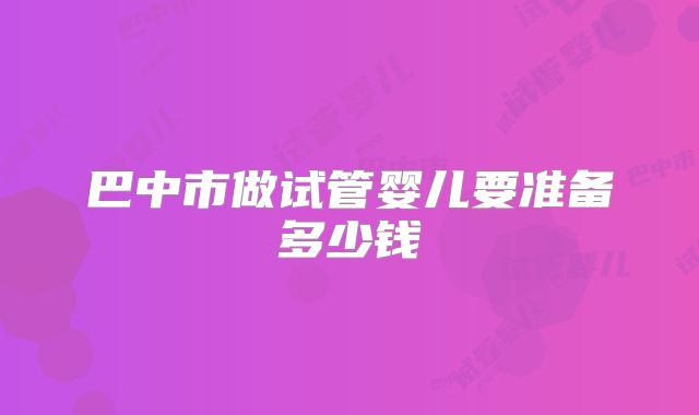 巴中市做试管婴儿要准备多少钱