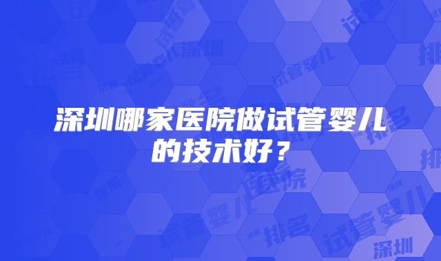 深圳哪家医院做试管婴儿的技术好？