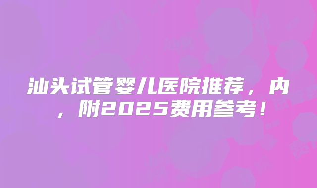 汕头试管婴儿医院推荐,内,附2025费用参考!