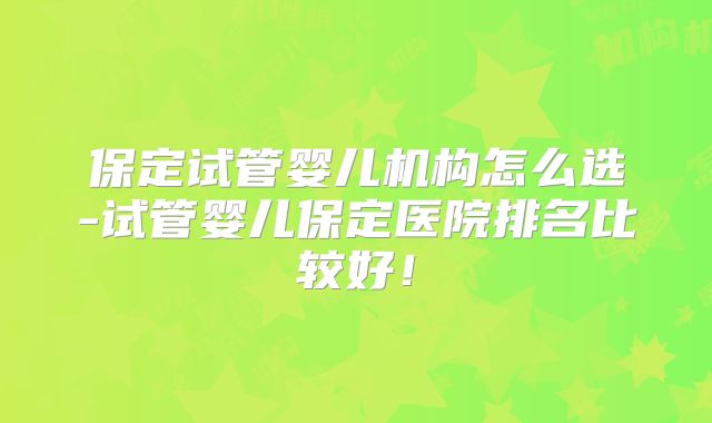 保定试管婴儿机构怎么选-试管婴儿保定医院排名比较好!
