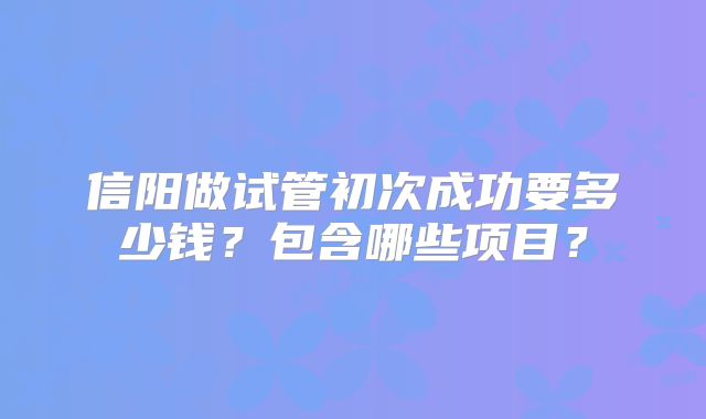 信阳做试管初次成功要多少钱？包含哪些项目？
