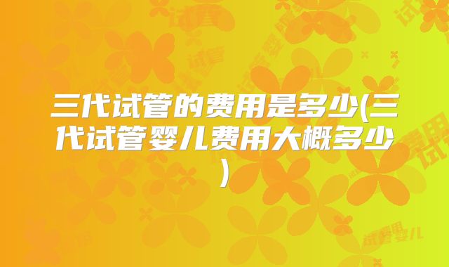 三代试管的费用是多少(三代试管婴儿费用大概多少)