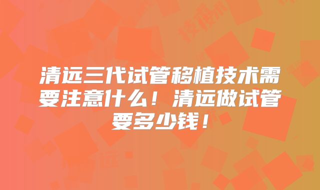 清远三代试管移植技术需要注意什么！清远做试管要多少钱！