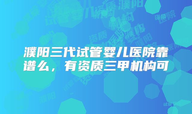 濮阳三代试管婴儿医院靠谱么,有资质三甲机构可
