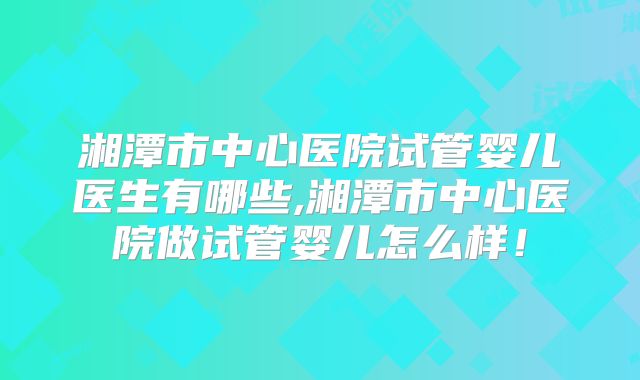 湘潭市中心医院试管婴儿医生有哪些,湘潭市中心医院做试管婴儿怎么样！