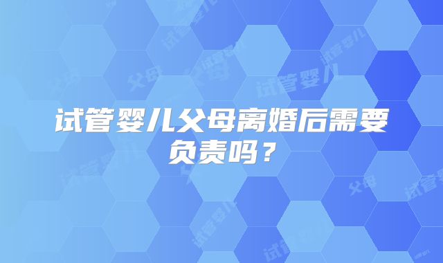 试管婴儿父母离婚后需要负责吗？