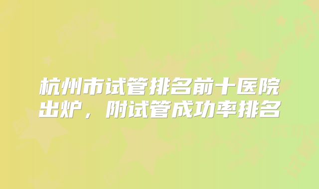 杭州市试管排名前十医院出炉,附试管成功率排名