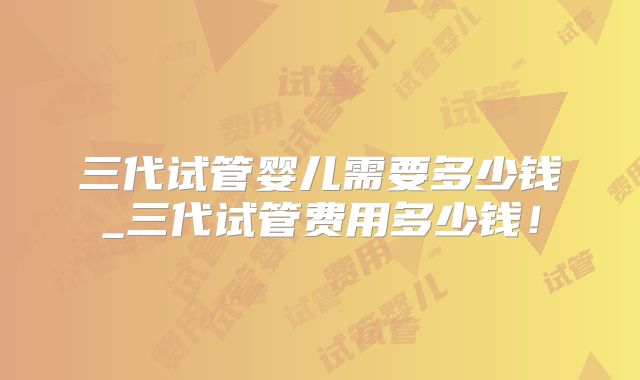三代试管婴儿需要多少钱_三代试管费用多少钱!