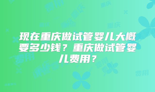 现在重庆做试管婴儿大概要多少钱？重庆做试管婴儿费用？