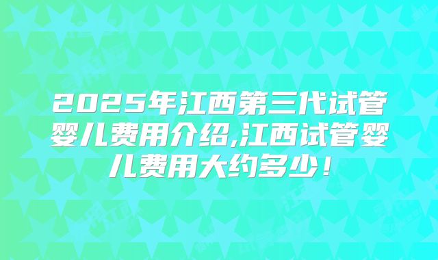2025年江西第三代试管婴儿费用介绍,江西试管婴儿费用大约多少!