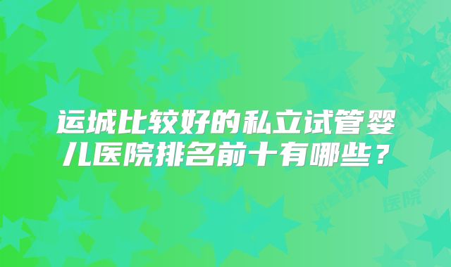运城比较好的私立试管婴儿医院排名前十有哪些？