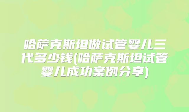 哈萨克斯坦做试管婴儿三代多少钱(哈萨克斯坦试管婴儿成功案例分享)