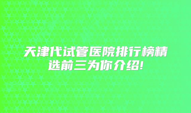 天津代试管医院排行榜精选前三为你介绍!