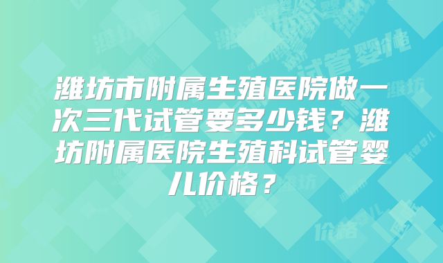 潍坊市附属生殖医院做一次三代试管要多少钱？潍坊附属医院生殖科试管婴儿价格？