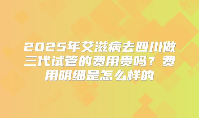 2025年艾滋病去四川做三代试管的费用贵吗?费用明细是怎么样的