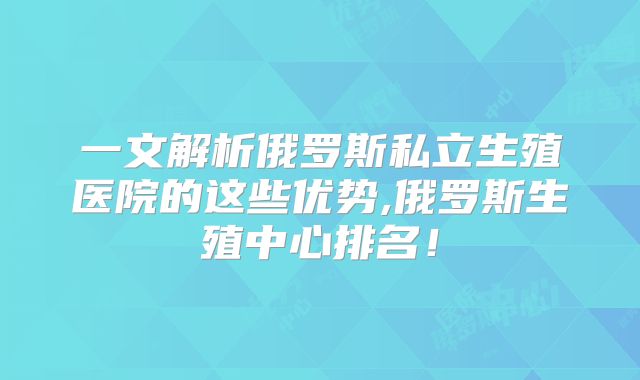一文解析俄罗斯私立生殖医院的这些优势,俄罗斯生殖中心排名！
