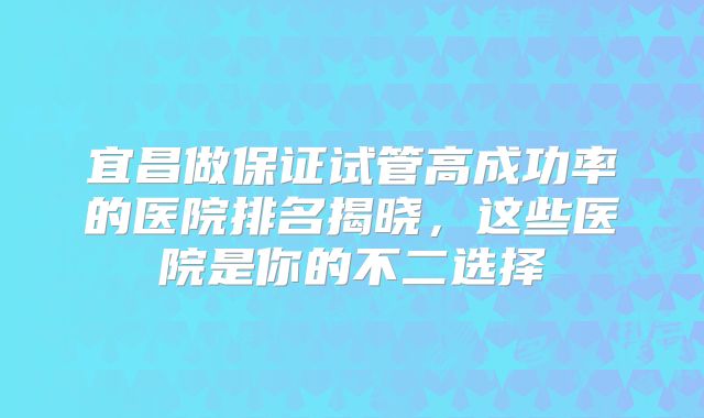 宜昌做保证试管高成功率的医院排名揭晓,这些医院是你的不二选择