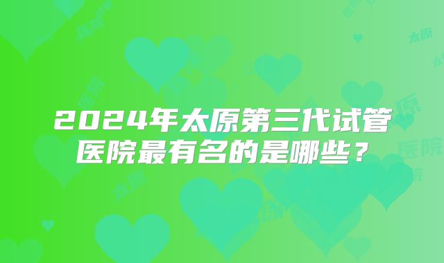 2024年太原第三代试管医院最有名的是哪些？