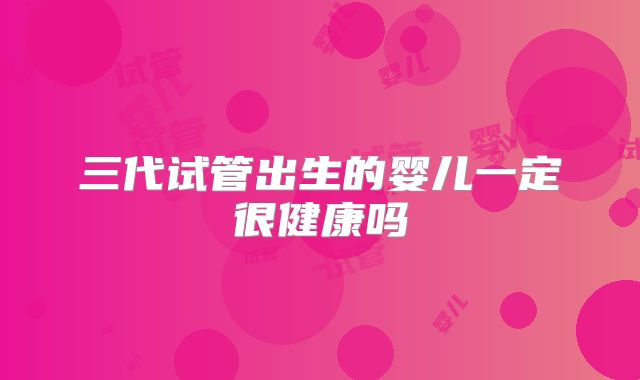 三代试管出生的婴儿一定很健康吗