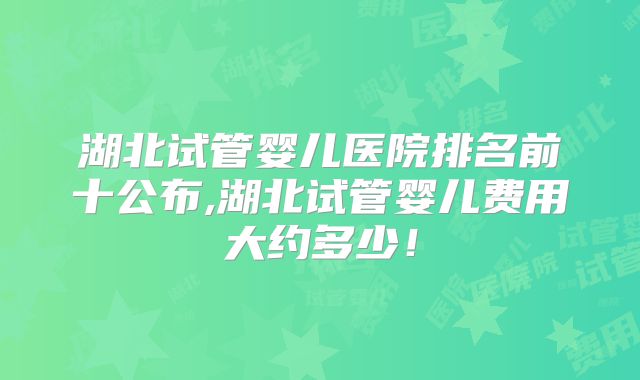 湖北试管婴儿医院排名前十公布,湖北试管婴儿费用大约多少!