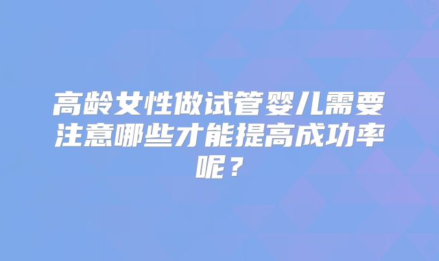 高龄女性做试管婴儿需要注意哪些才能提高成功率呢？